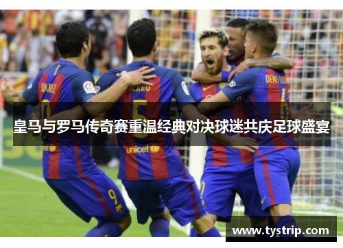 皇马与罗马传奇赛重温经典对决球迷共庆足球盛宴