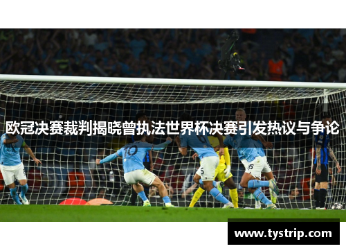 欧冠决赛裁判揭晓曾执法世界杯决赛引发热议与争论